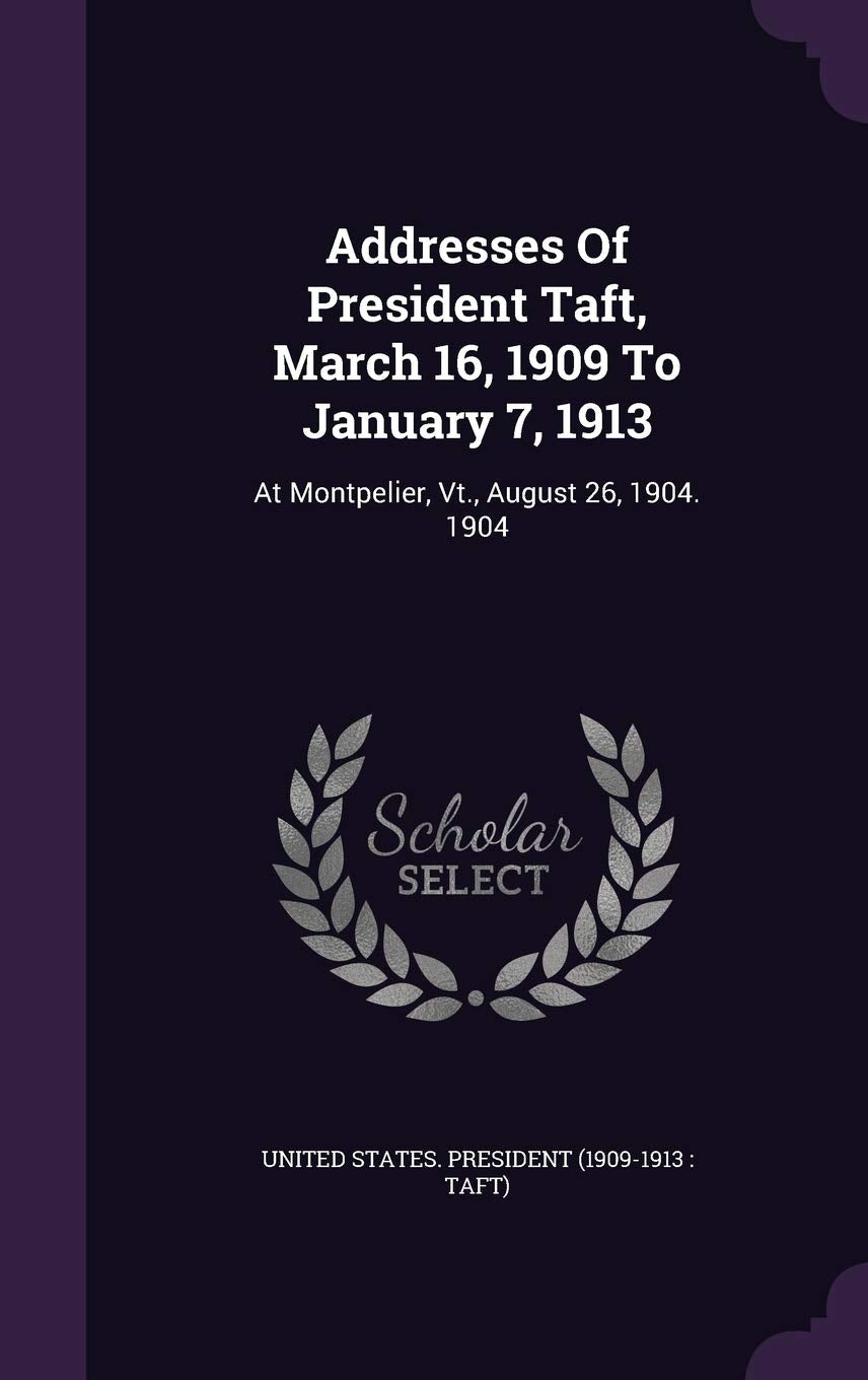 Addresses Of President Taft, March 16, 1909 To January 7, 1913: At Montpelier, Vt., August 26, 1904. 1904 Politics & History