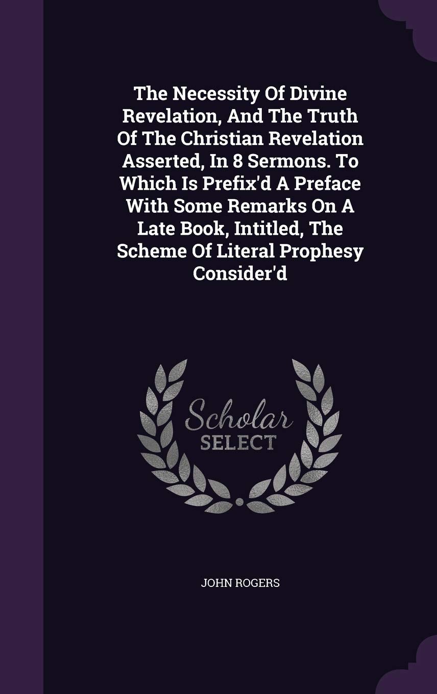 The Necessity Of Divine Revelation, And The Truth Of The Christian Revelation Asserted, In 8 Sermons. To Which Is Prefix'd A Preface With Some Remarks ... The Scheme Of Literal Prophesy Consider'd Politics & History