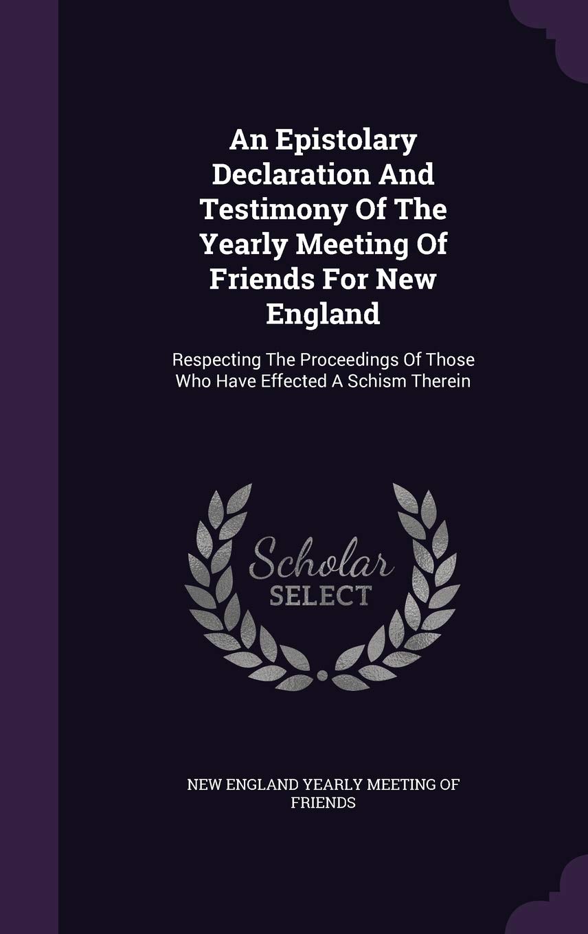 An Epistolary Declaration and Testimony of the Yearly Meeting of Friends for New England: Respecting the Proceedings of Those Who Have Effected a Schism Therein Business, Finance & Career