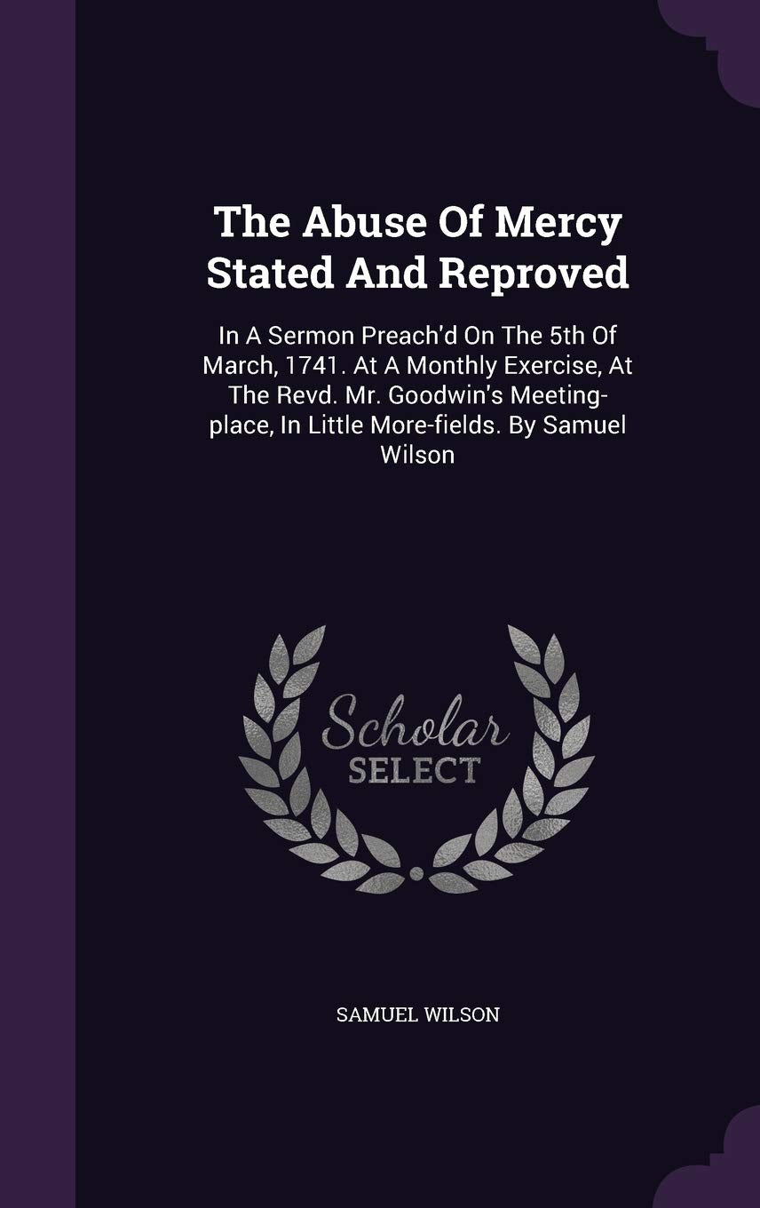 The Abuse of Mercy Stated and Reproved: In a Sermon Preach'd on the 5th of March, 1741. at a Monthly Exercise, at the Revd. Mr. Goodwin's Meeting-Place, in Little More-Fields. by Samuel Wilson Politics & History
