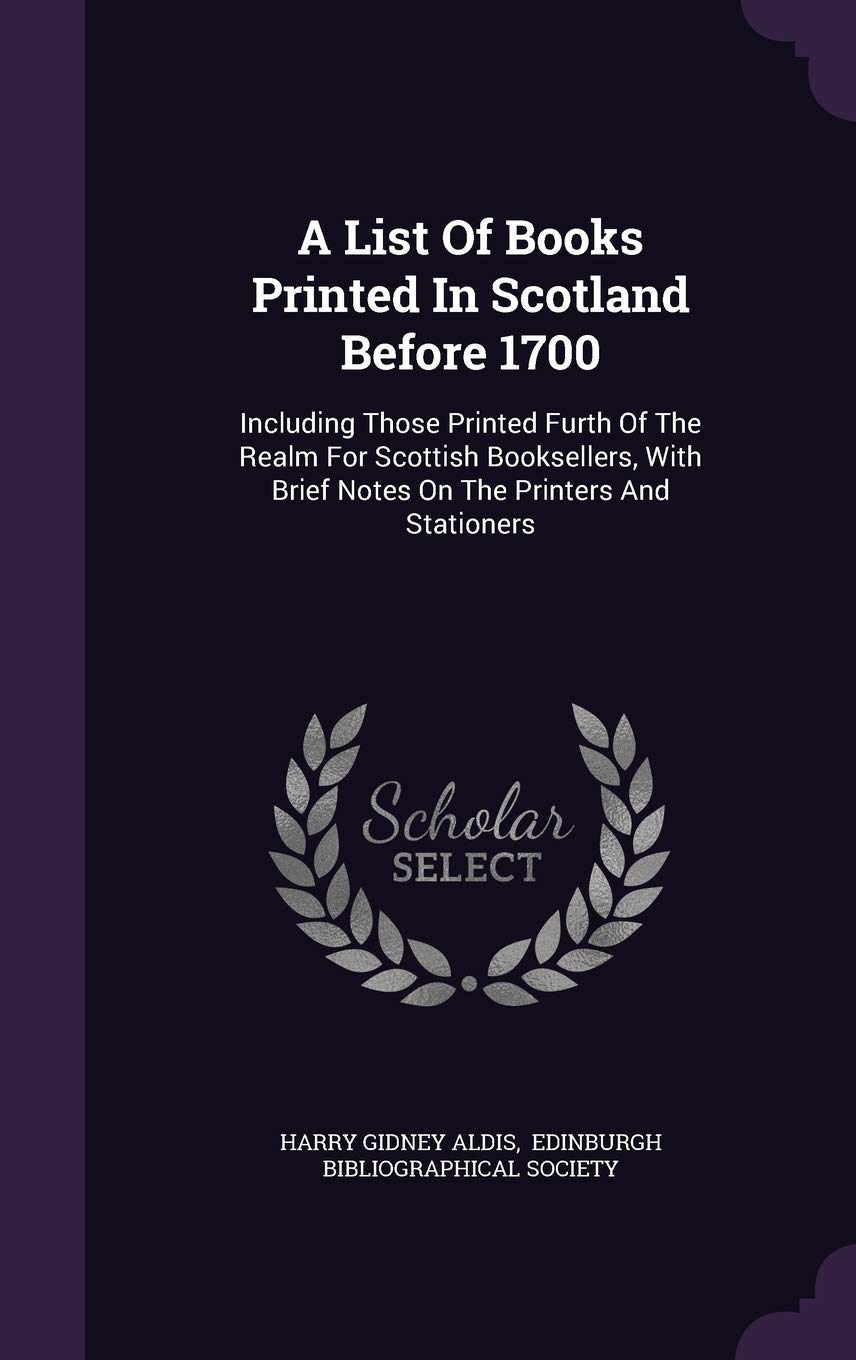 A List of Books Printed in Scotland Before 1700: Including Those Printed Furth of the Realm for Scottish Booksellers, with Brief Notes on the Printers and Stationers Politics & History