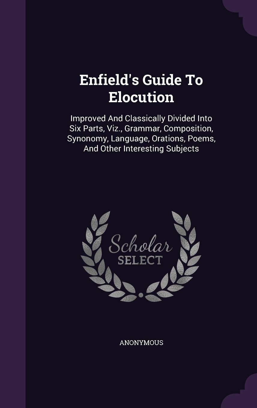 Enfield's Guide To Elocution: Improved And Classically Divided Into Six Parts, Viz., Grammar, Composition, Synonomy, Language, Orations, Poems, And Other Interesting Subjects Politics & History