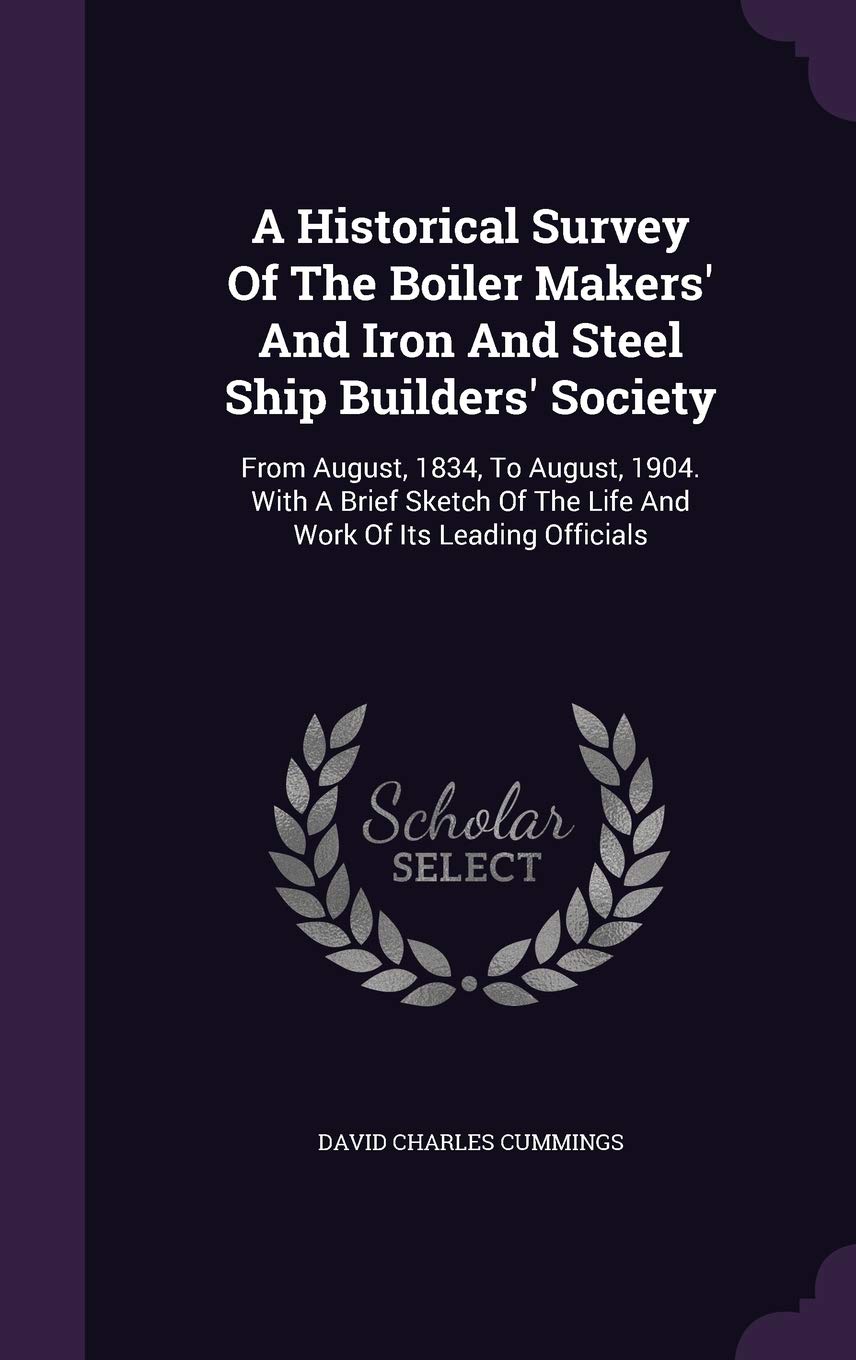 A Historical Survey Of The Boiler Makers' And Iron And Steel Ship Builders' Society: From August, 1834, To August, 1904. With A Brief Sketch Of The Life And Work Of Its Leading Officials Politics & History