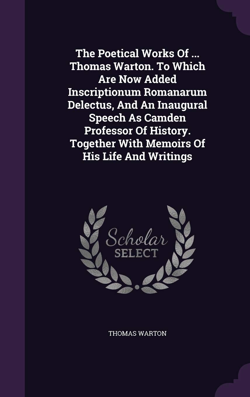 The Poetical Works Of ... Thomas Warton. To Which Are Now Added Inscriptionum Romanarum Delectus, And An Inaugural Speech As Camden Professor Of History. Together With Memoirs Of His Life And Writings Politics & History