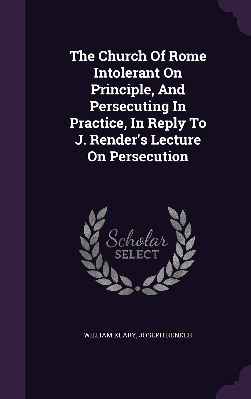 The Church Of Rome Intolerant On Principle, And Persecuting In Practice, In Reply To J. Render's Lecture On Persecution Politics & History