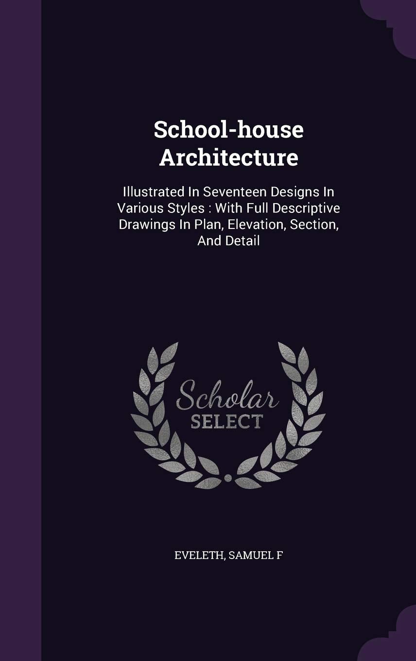 School-house Architecture: Illustrated In Seventeen Designs In Various Styles: With Full Descriptive Drawings In Plan, Elevation, Section, And Detail Politics & History