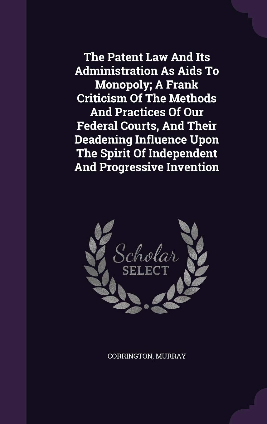 The Patent Law And Its Administration As Aids To Monopoly; A Frank Criticism Of The Methods And Practices Of Our Federal Courts, And Their Deadening ... Of Independent And Progressive Invention Politics & History