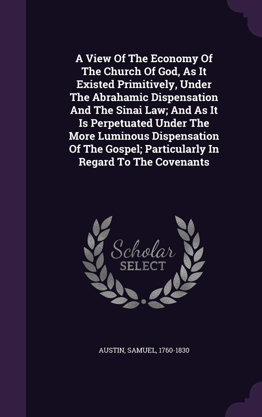 A View Of The Economy Of The Church Of God, As It Existed Primitively, Under The Abrahamic Dispensation And The Sinai Law; And As It Is Perpetuated ... Particularly In Regard To The Covenants Politics & History