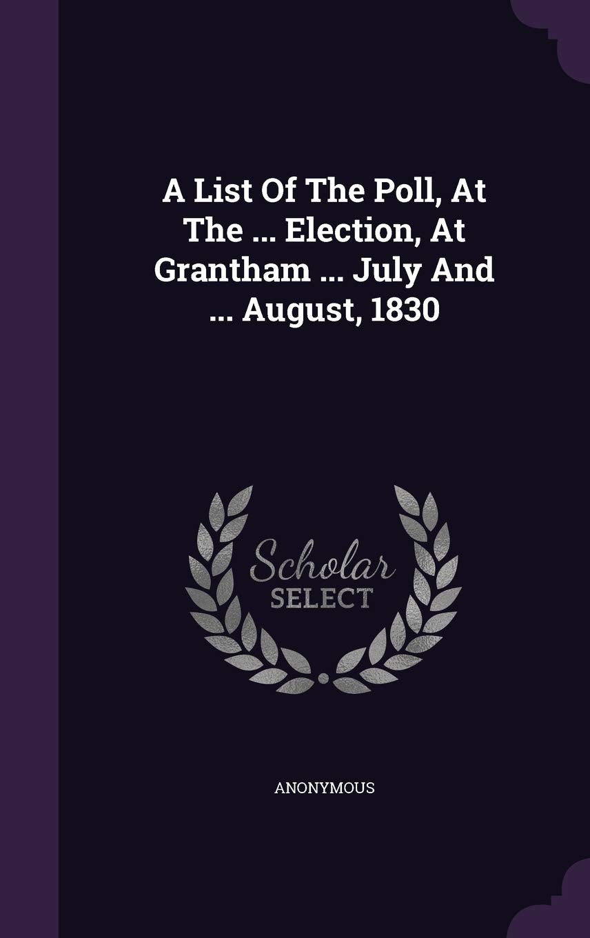 A List Of The Poll, At The ... Election, At Grantham ... July And ... August, 1830 Politics & History
