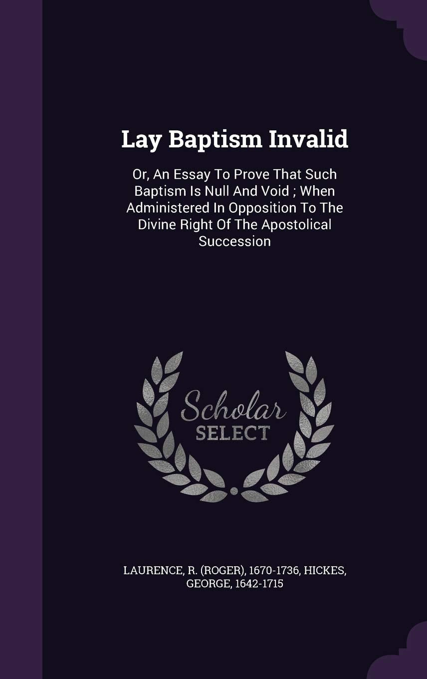 Lay Baptism Invalid: Or, An Essay To Prove That Such Baptism Is Null And Void; When Administered In Opposition To The Divine Right Of The Apostolical Succession Politics & History