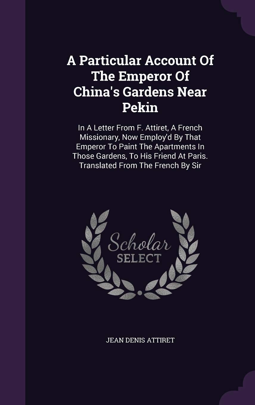 A Particular Account Of The Emperor Of China's Gardens Near Pekin: In A Letter From F. Attiret, A French Missionary, Now Employ'd By That Emperor To ... At Paris. Translated From The French By Sir Politics & History