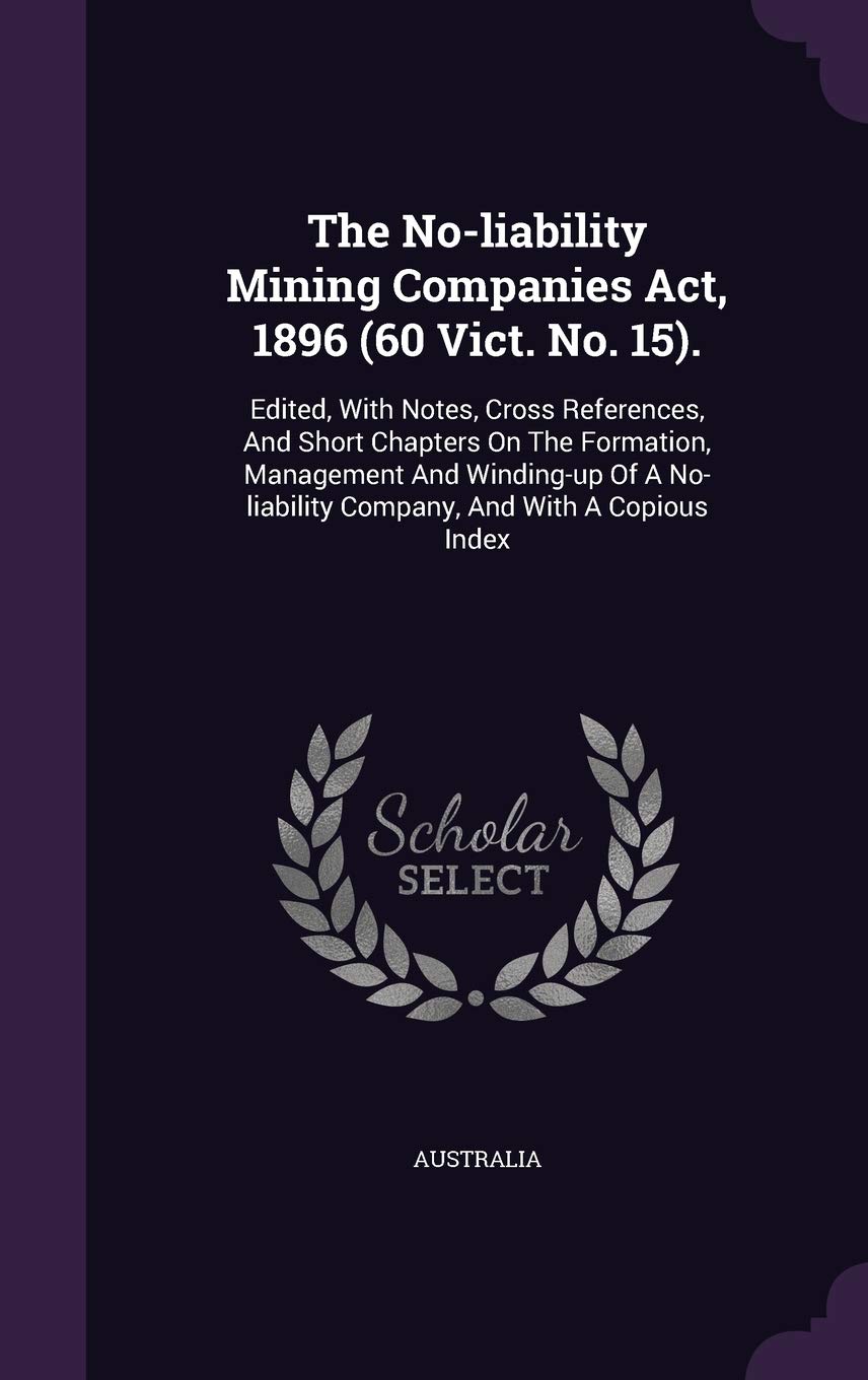 The No-liability Mining Companies Act, 1896 (60 Vict. No. 15).: Edited, With Notes, Cross References, And Short Chapters On The Formation, Management ... Company, And With A Copious Index Politics & History