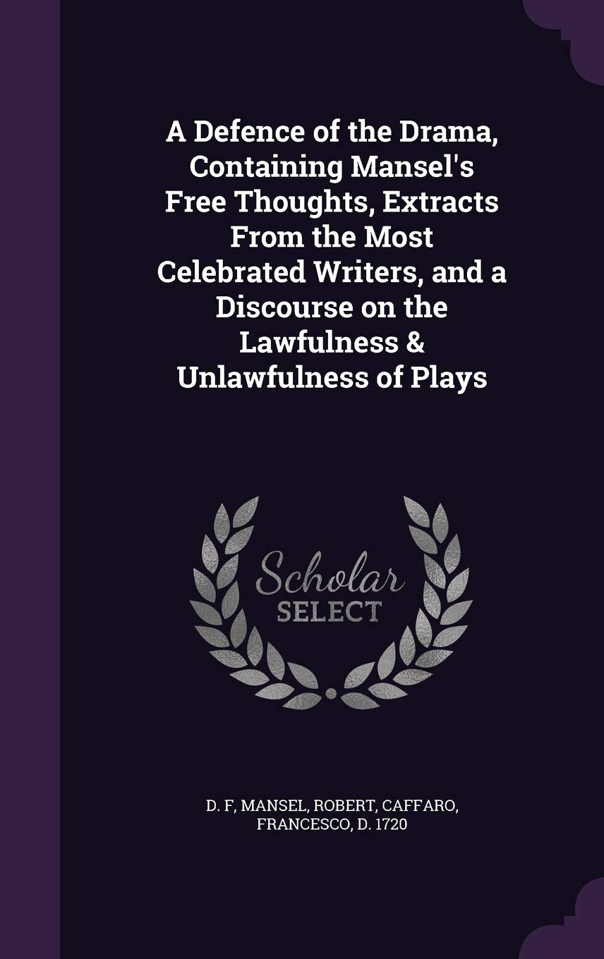 A Defence of the Drama, Containing Mansel's Free Thoughts, Extracts From the Most Celebrated Writers, and a Discourse on the Lawfulness & Unlawfulness of Plays Politics & History