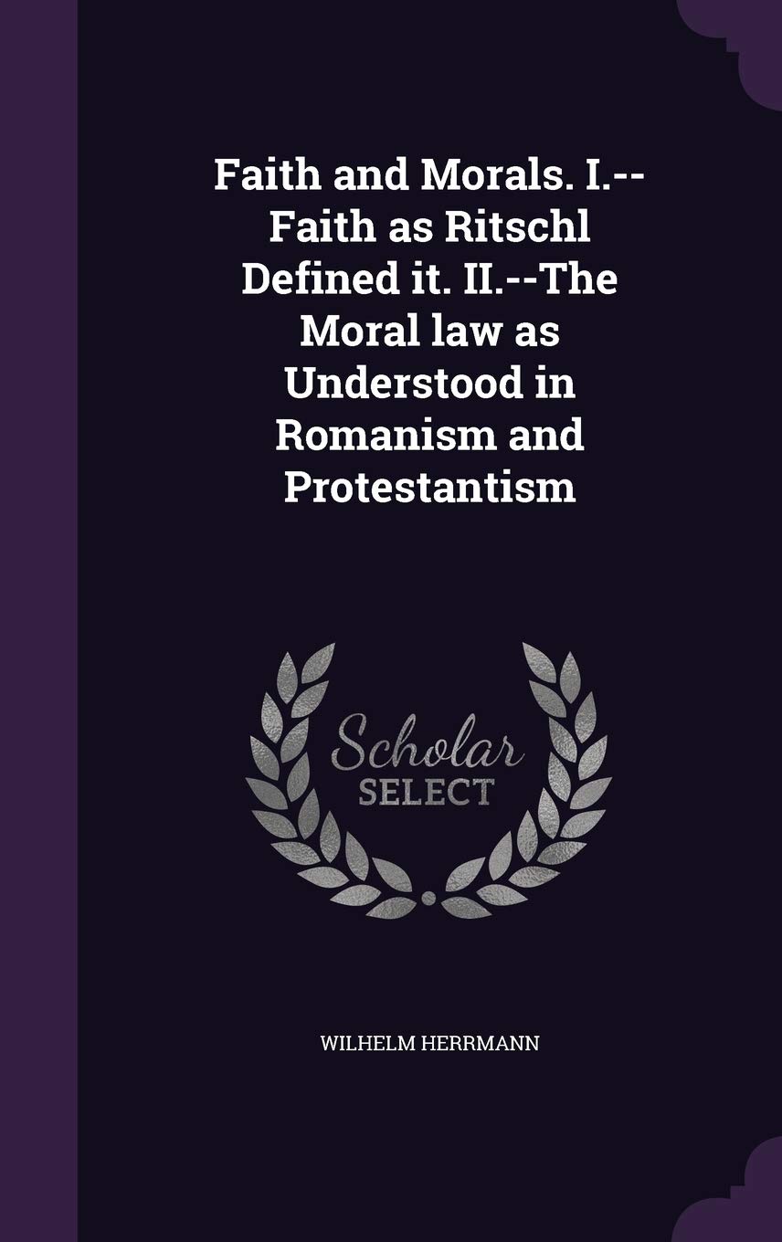 Faith and Morals. I.--Faith as Ritschl Defined it. II.--The Moral law as Understood in Romanism and Protestantism Philosophy