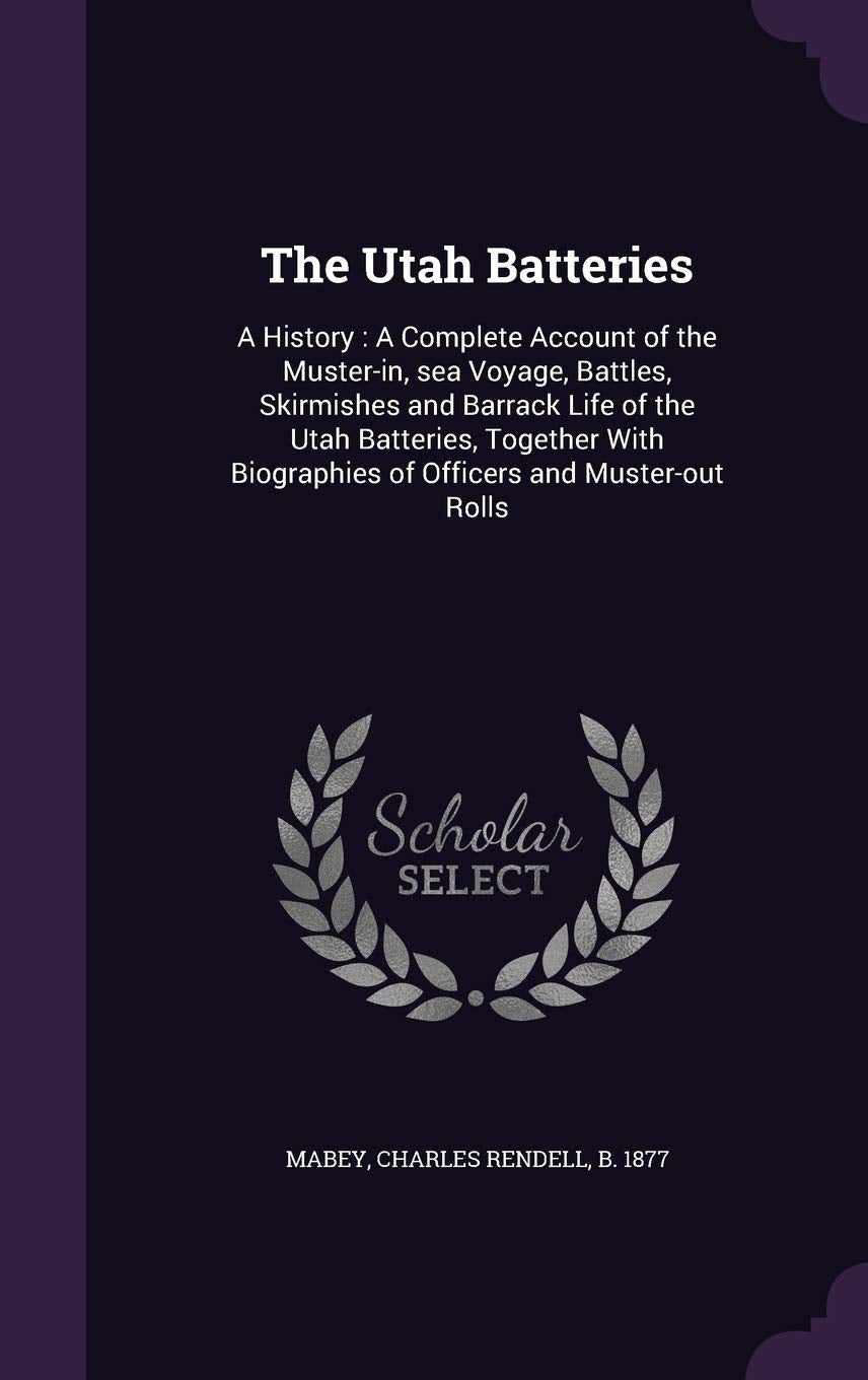 The Utah Batteries: A History: A Complete Account of the Muster-in, sea Voyage, Battles, Skirmishes and Barrack Life of the Utah Batteries, Together With Biographies of Officers and Muster-out Rolls Politics & History