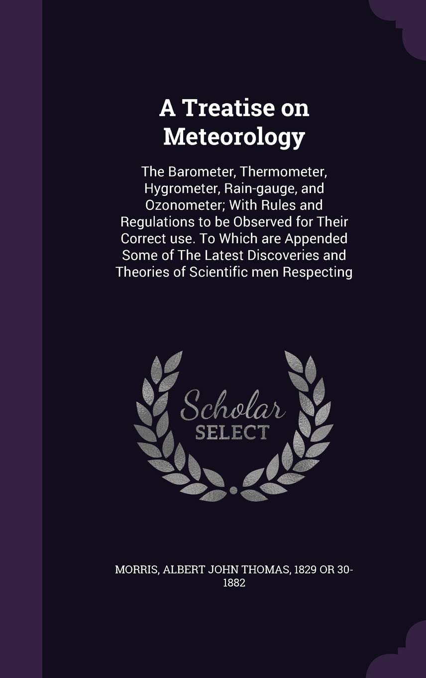 A Treatise on Meteorology: The Barometer, Thermometer, Hygrometer, Rain-gauge, and Ozonometer; With Rules and Regulations to be Observed for Their ... and Theories of Scientific men Respecting Politics & History