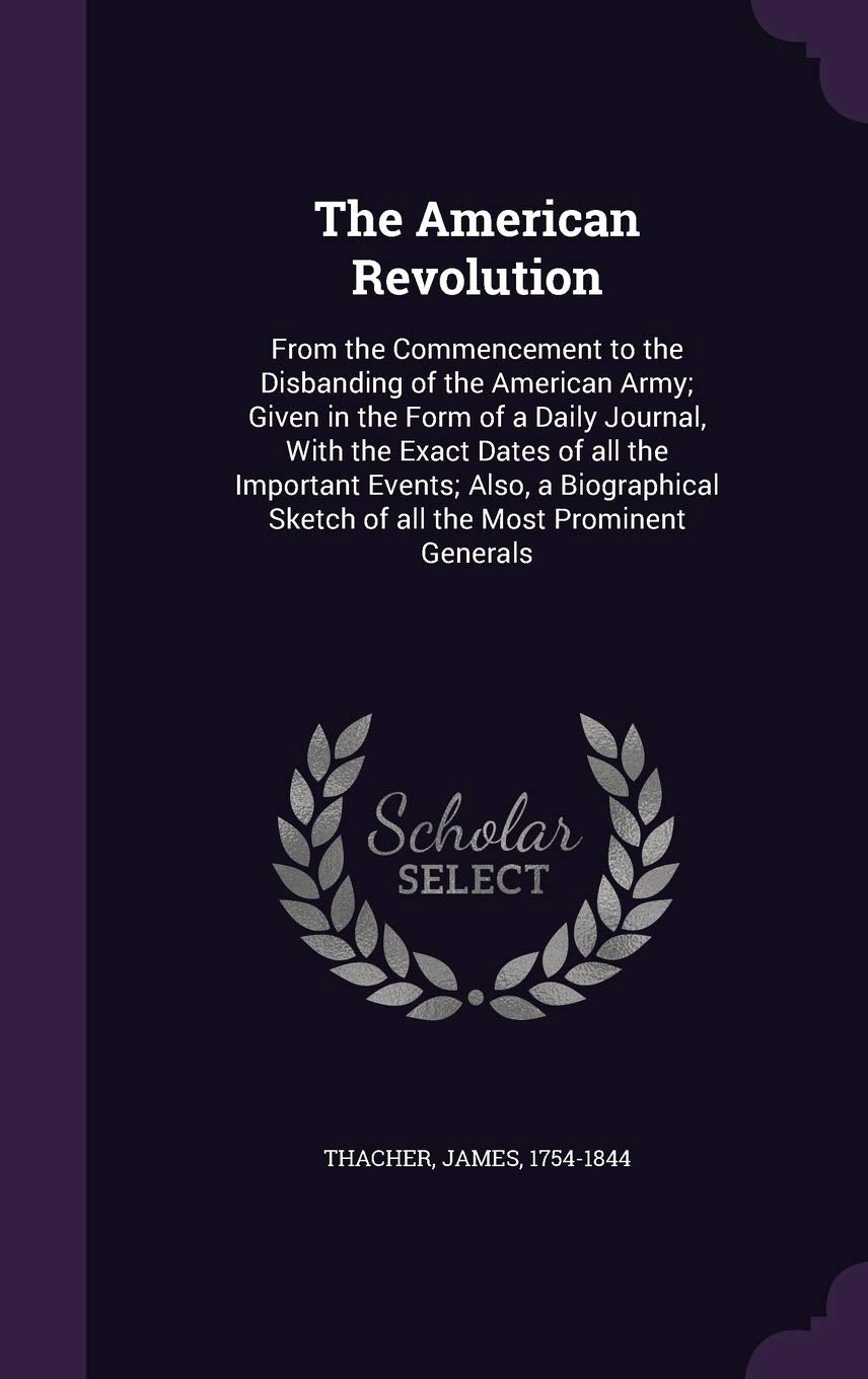 The American Revolution: From the Commencement to the Disbanding of the American Army; Given in the Form of a Daily Journal, With the Exact Dates of ... Sketch of all the Most Prominent Generals Politics & History