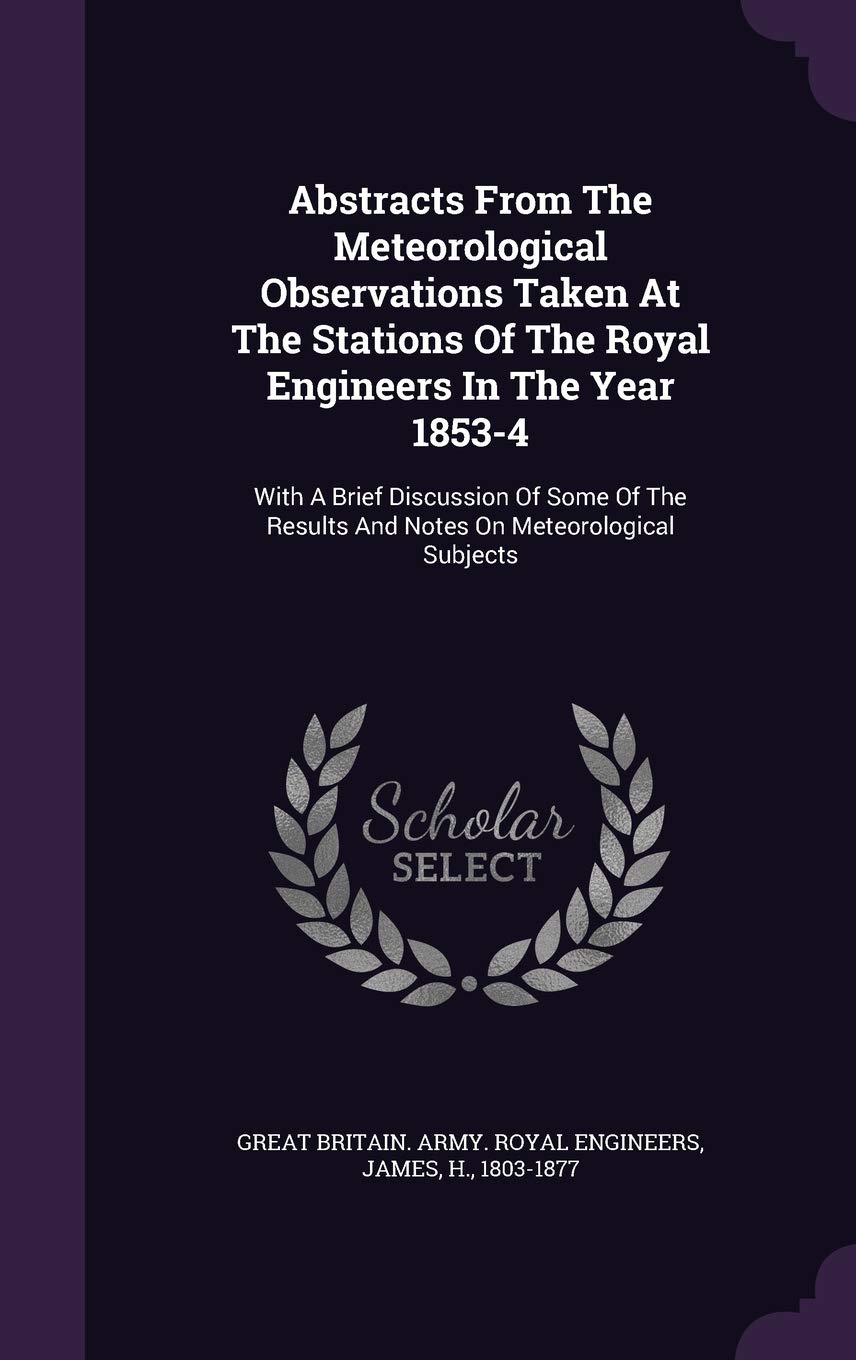 Abstracts From The Meteorological Observations Taken At The Stations Of The Royal Engineers In The Year 1853-4: With A Brief Discussion Of Some Of The Results And Notes On Meteorological Subjects Politics & History