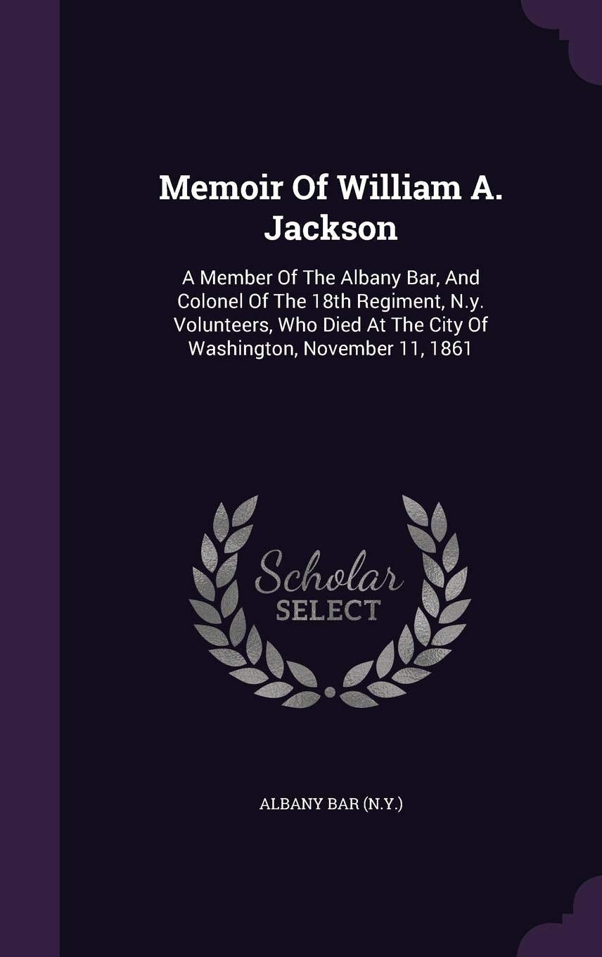 Memoir of William A. Jackson: A Member of the Albany Bar, and Colonel of the 18th Regiment, N.Y. Volunteers, Who Died at the City of Washington, November 11, 1861 Politics & History