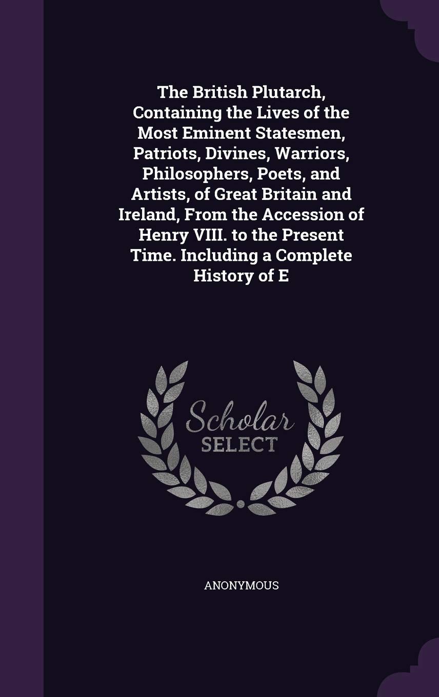 The British Plutarch, Containing the Lives of the Most Eminent Statesmen, Patriots, Divines, Warriors, Philosophers, Poets, and Artists, of Great ... Time. Including a Complete History of E Politics & History