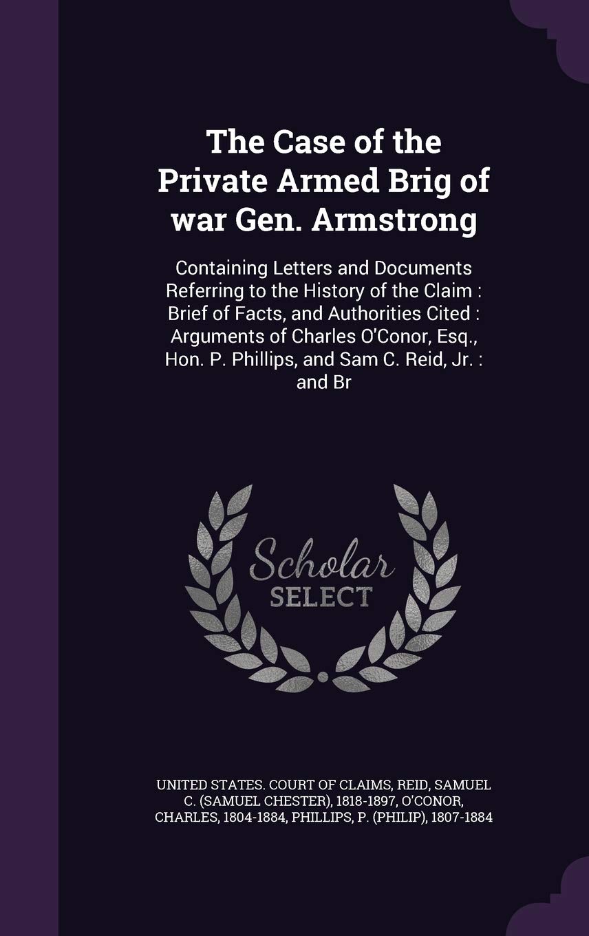 The Case of the Private Armed Brig of war Gen. Armstrong: Containing Letters and Documents Referring to the History of the Claim: Brief of Facts, and ... P. Phillips, and Sam C. Reid, Jr.: and Br Politics & History