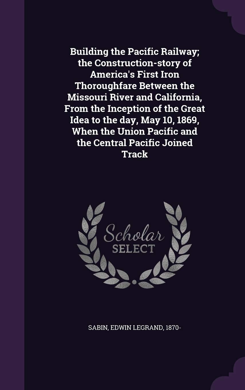 Building the Pacific Railway; The Construction-Story of America's First Iron Thoroughfare Between the Missouri River and California, from the ... Pacific and the Central Pacific Joined Track Politics & History