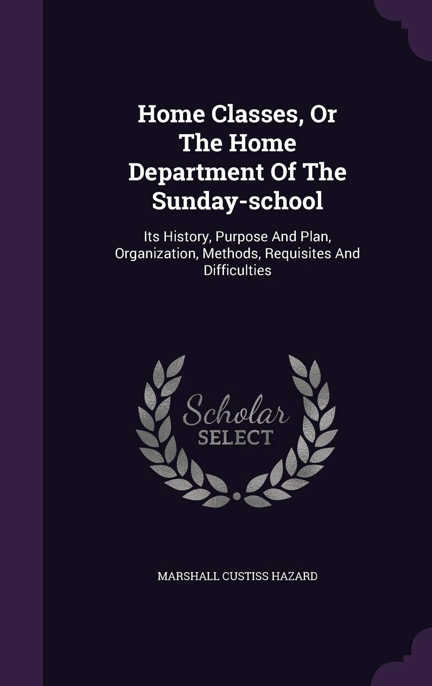 Home Classes, Or The Home Department Of The Sunday-school: Its History, Purpose And Plan, Organization, Methods, Requisites And Difficulties Politics & History