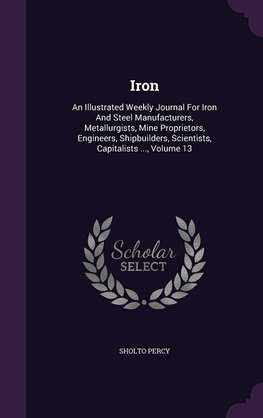 Iron: An Illustrated Weekly Journal for Iron and Steel Manufacturers, Metallurgists, Mine Proprietors, Engineers, Shipbuilders, Scientists, Capitalists ..., Volume 13 Business, Finance & Career