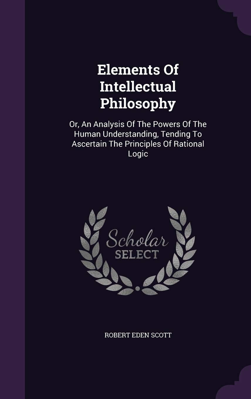 Elements Of Intellectual Philosophy: Or, An Analysis Of The Powers Of The Human Understanding, Tending To Ascertain The Principles Of Rational Logic Politics & History