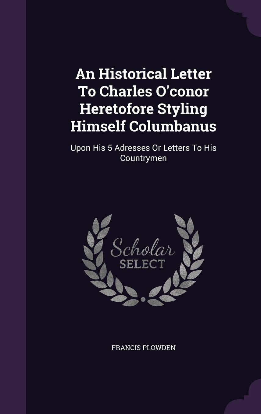 An Historical Letter To Charles O'conor Heretofore Styling Himself Columbanus: Upon His 5 Adresses Or Letters To His Countrymen Politics & History