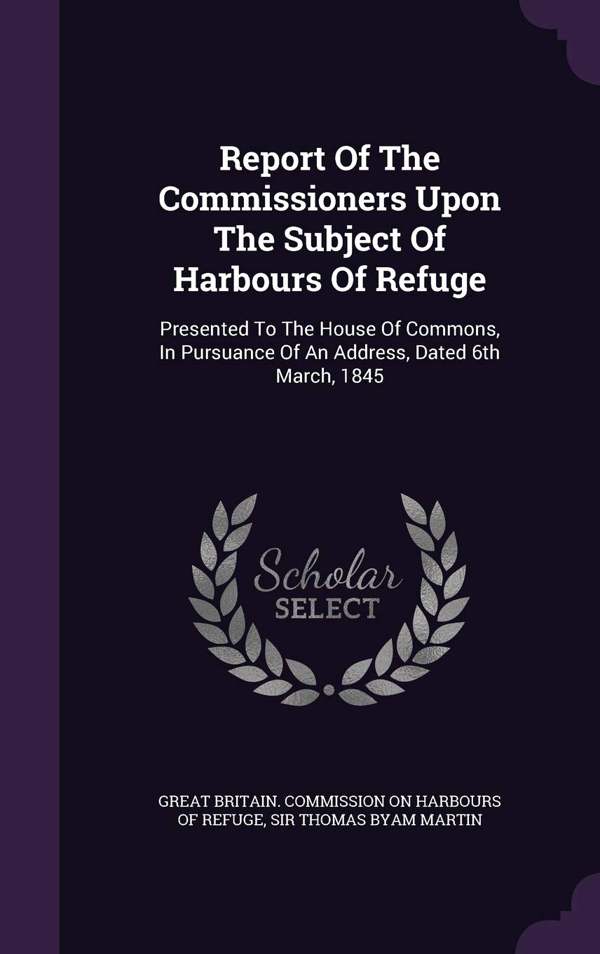Report Of The Commissioners Upon The Subject Of Harbours Of Refuge: Presented To The House Of Commons, In Pursuance Of An Address, Dated 6th March, 1845 Politics & History