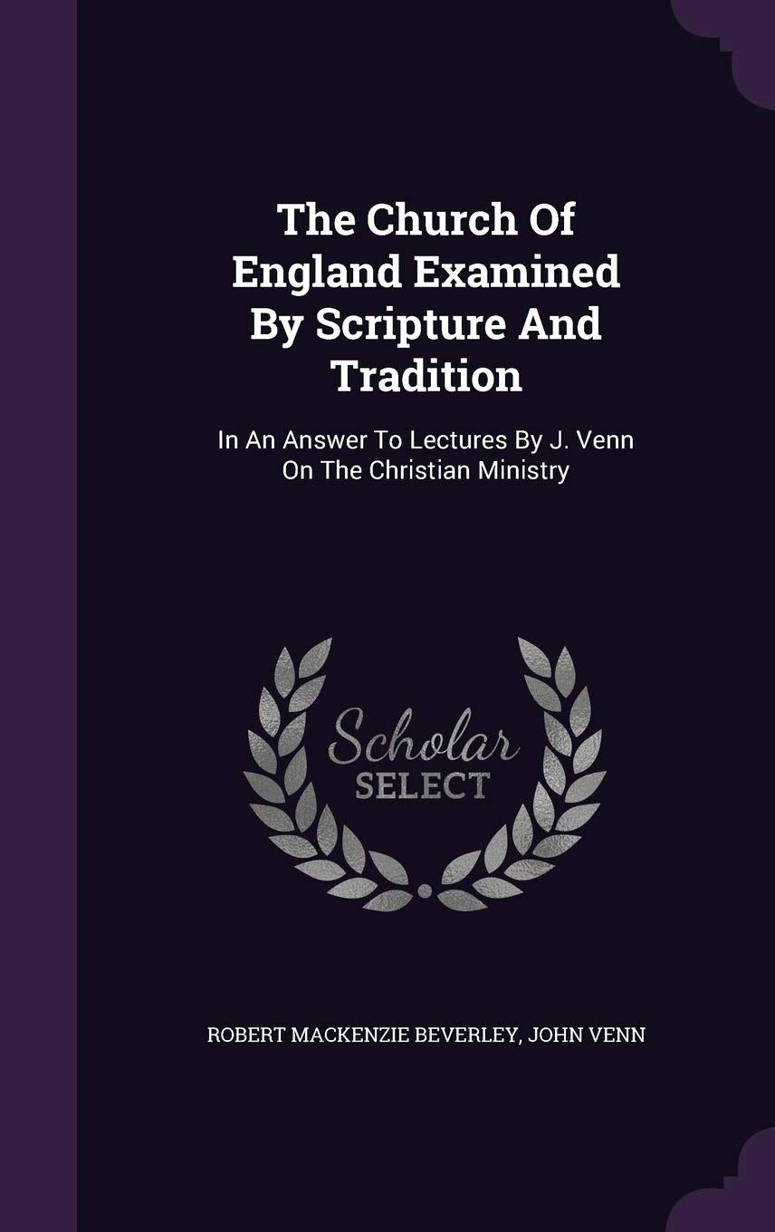 The Church Of England Examined By Scripture And Tradition: In An Answer To Lectures By J. Venn On The Christian Ministry Politics & History