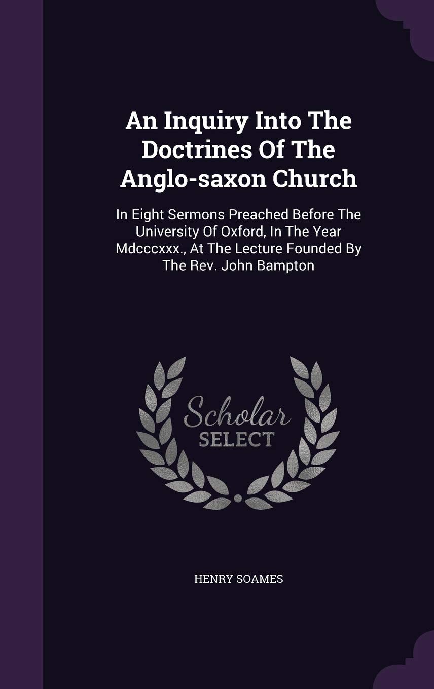 An Inquiry Into The Doctrines Of The Anglo-saxon Church: In Eight Sermons Preached Before The University Of Oxford, In The Year Mdcccxxx., At The Lecture Founded By The Rev. John Bampton Politics & History