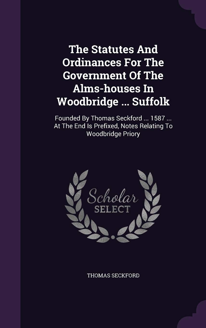 The Statutes And Ordinances For The Government Of The Alms-houses In Woodbridge ... Suffolk: Founded By Thomas Seckford ... 1587 ... At The End Is Prefixed, Notes Relating To Woodbridge Priory Politics & History