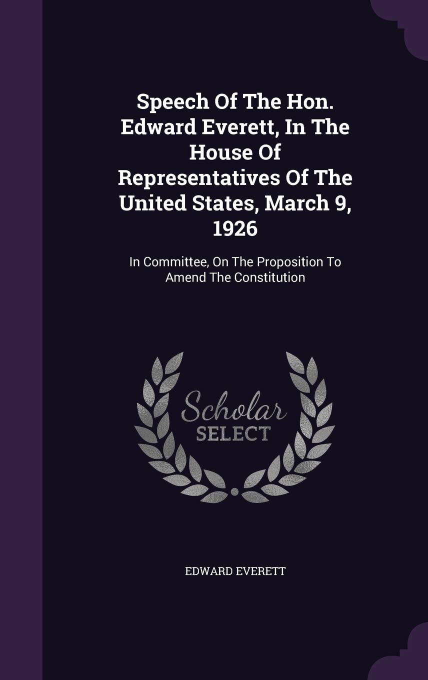 Speech Of The Hon. Edward Everett, In The House Of Representatives Of The United States, March 9, 1926: In Committee, On The Proposition To Amend The Constitution Politics & History