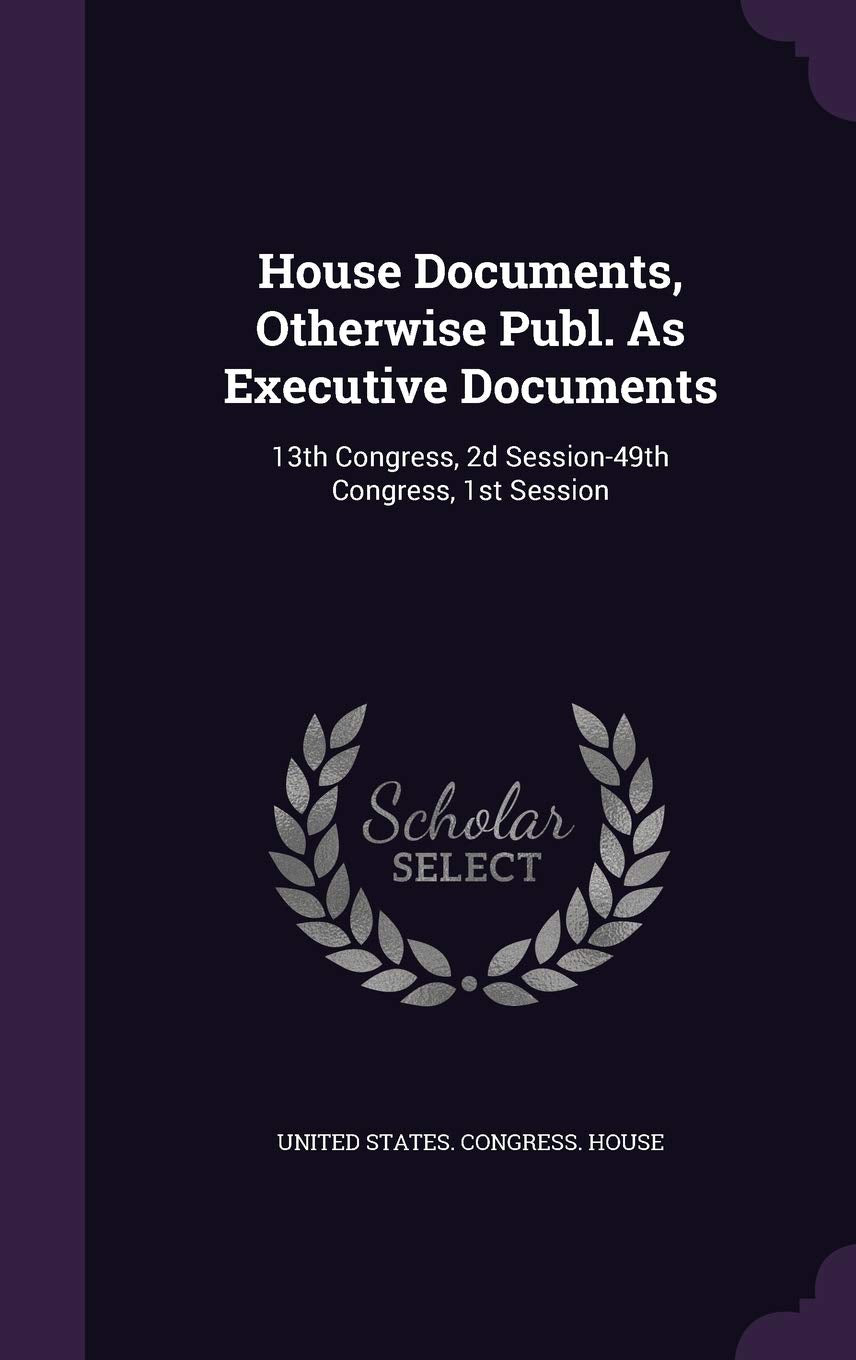 House Documents, Otherwise Publ. As Executive Documents: 13th Congress, 2d Session-49th Congress, 1st Session Politics & History