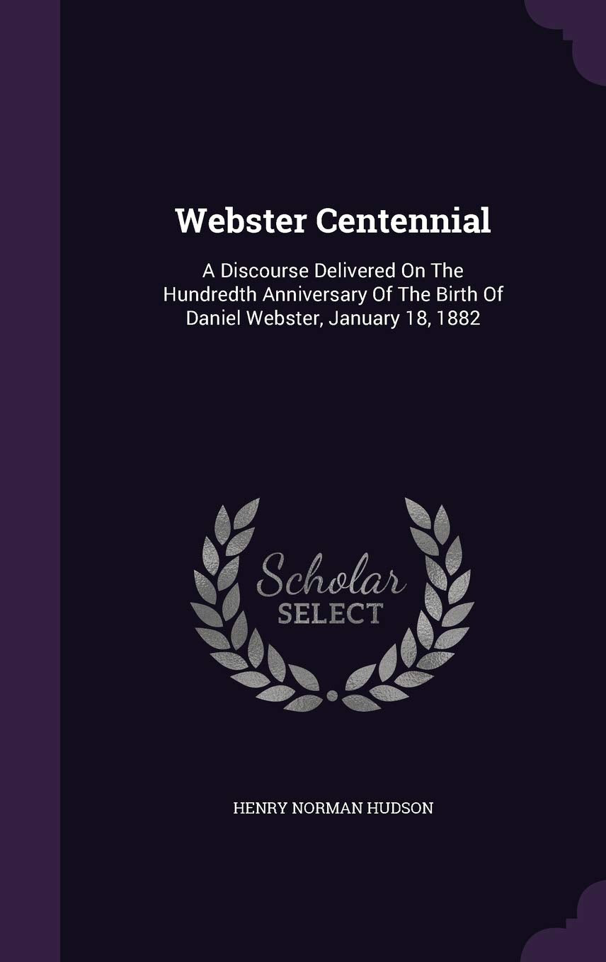 Webster Centennial: A Discourse Delivered On The Hundredth Anniversary Of The Birth Of Daniel Webster, January 18, 1882 Essays & Short Stories