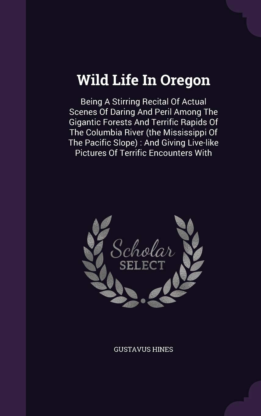 Wild Life In Oregon: Being A Stirring Recital Of Actual Scenes Of Daring And Peril Among The Gigantic Forests And Terrific Rapids Of The Columbia ... Pictures Of Terrific Encounters With Politics & History