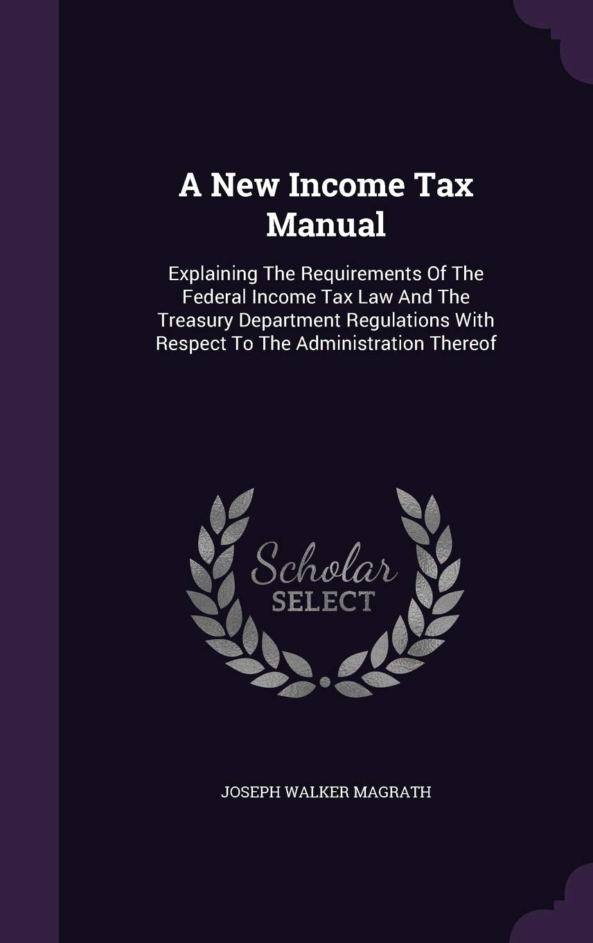 A New Income Tax Manual: Explaining The Requirements Of The Federal Income Tax Law And The Treasury Department Regulations With Respect To The Administration Thereof Business, Finance & Career