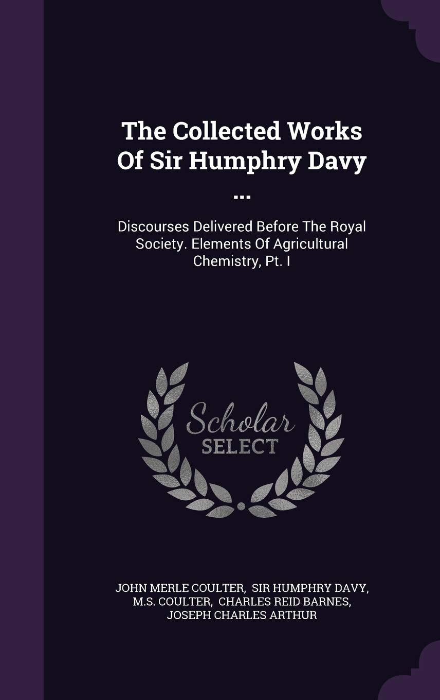 The Collected Works Of Sir Humphry Davy ...: Discourses Delivered Before The Royal Society. Elements Of Agricultural Chemistry, Pt. I Politics & History