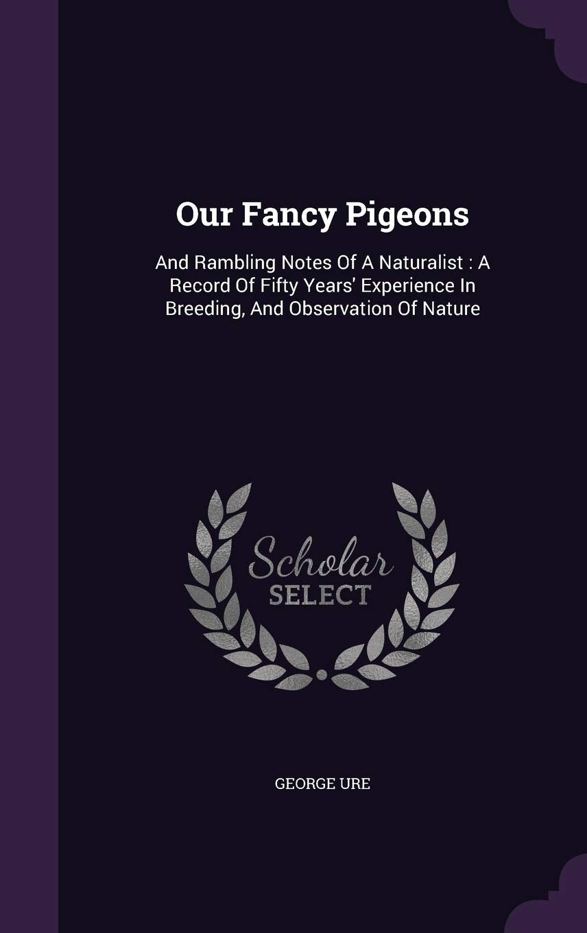 Our Fancy Pigeons: And Rambling Notes Of A Naturalist: A Record Of Fifty Years' Experience In Breeding, And Observation Of Nature Politics & History