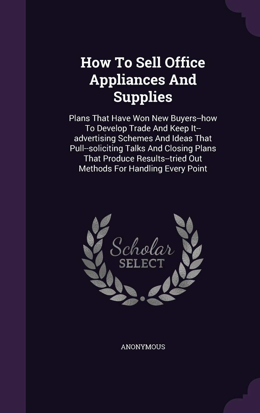 How To Sell Office Appliances And Supplies: Plans That Have Won New Buyers--how To Develop Trade And Keep It--advertising Schemes And Ideas That ... Out Methods For Handling Every Point Politics & History