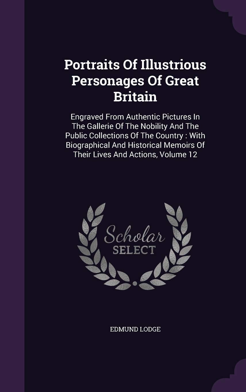 Portraits Of Illustrious Personages Of Great Britain: Engraved From Authentic Pictures In The Gallerie Of The Nobility And The Public Collections Of ... Memoirs Of Their Lives And Actions, Volume 12 Politics & History
