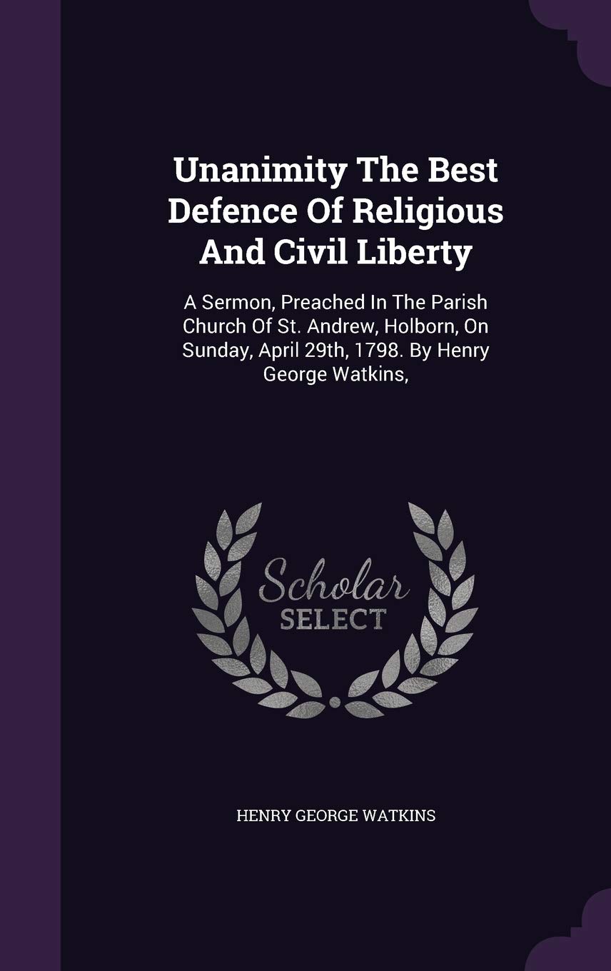 Unanimity The Best Defence Of Religious And Civil Liberty: A Sermon, Preached In The Parish Church Of St. Andrew, Holborn, On Sunday, April 29th, 1798 Politics & History
