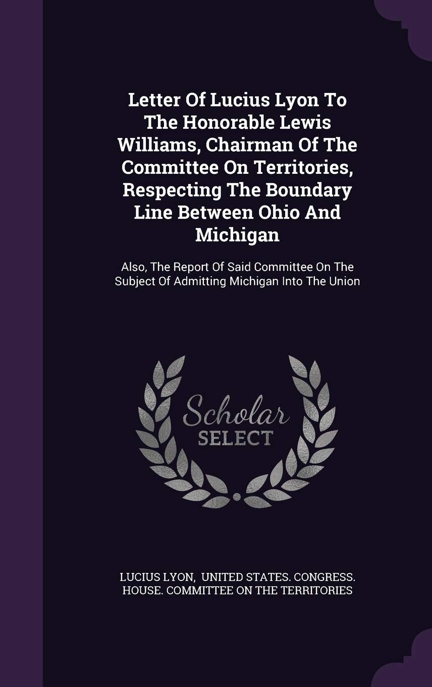 Letter Of Lucius Lyon To The Honorable Lewis Williams, Chairman Of The Committee On Territories, Respecting The Boundary Line Between Ohio And ... Subject Of Admitting Michigan Into The Union Reference Books