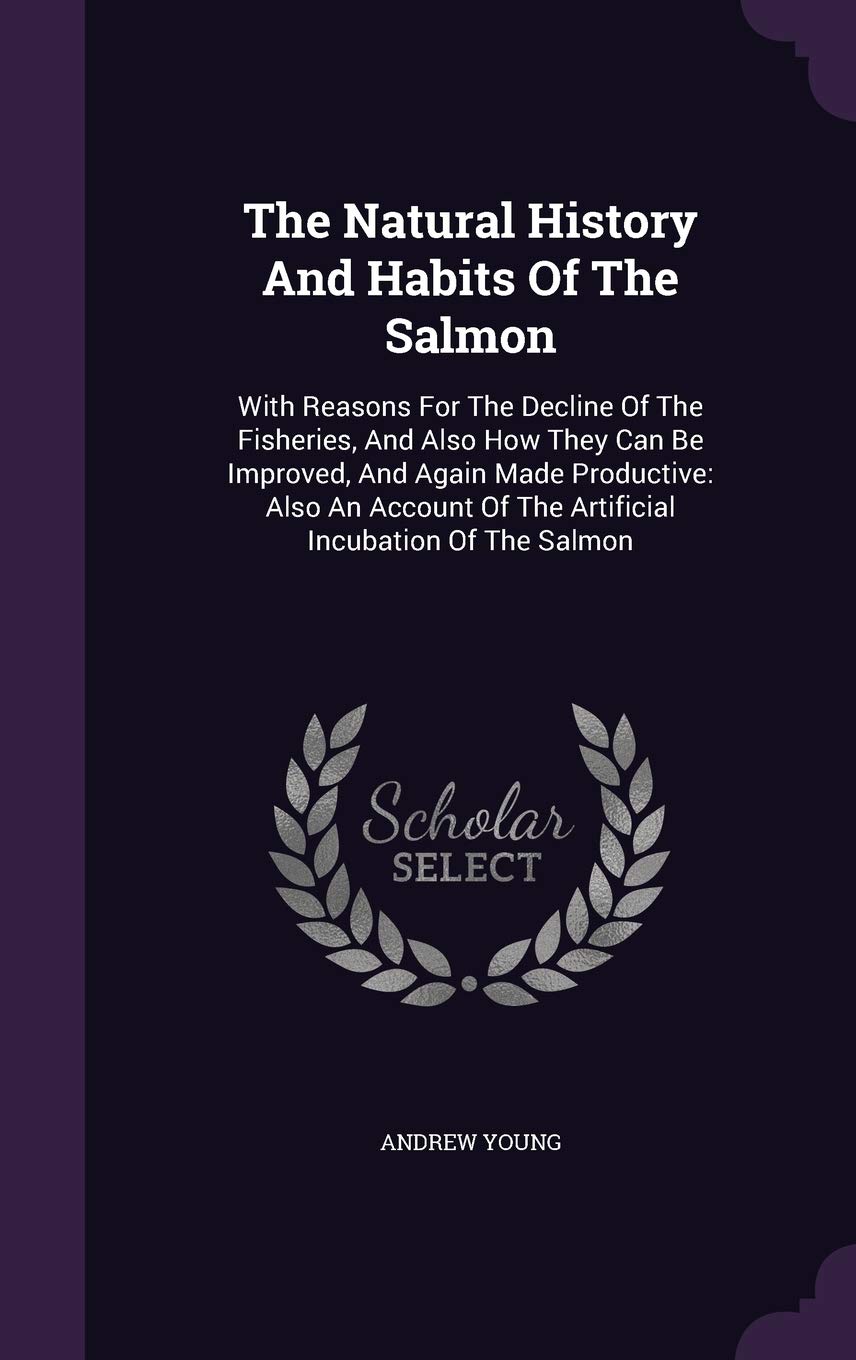 The Natural History And Habits Of The Salmon: With Reasons For The Decline Of The Fisheries, And Also How They Can Be Improved, And Again Made ... Of The Artificial Incubation Of The Salmon Politics & History