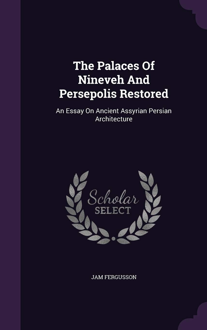 The Palaces Of Nineveh And Persepolis Restored: An Essay On Ancient Assyrian Persian Architecture Politics & History