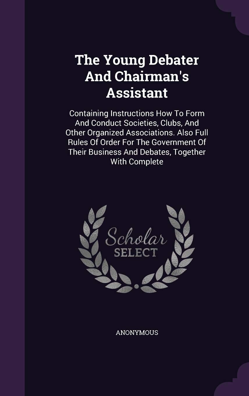 The Young Debater And Chairman's Assistant: Containing Instructions How To Form And Conduct Societies, Clubs, And Other Organized Associations. Also ... Business And Debates, Together With Complete Politics & History