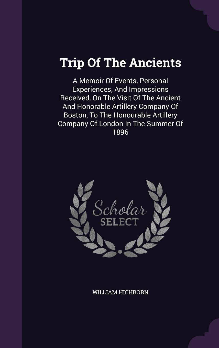 Trip Of The Ancients: A Memoir Of Events, Personal Experiences, And Impressions Received, On The Visit Of The Ancient And Honorable Artillery Company ... Company Of London In The Summer Of 1896 Politics & History