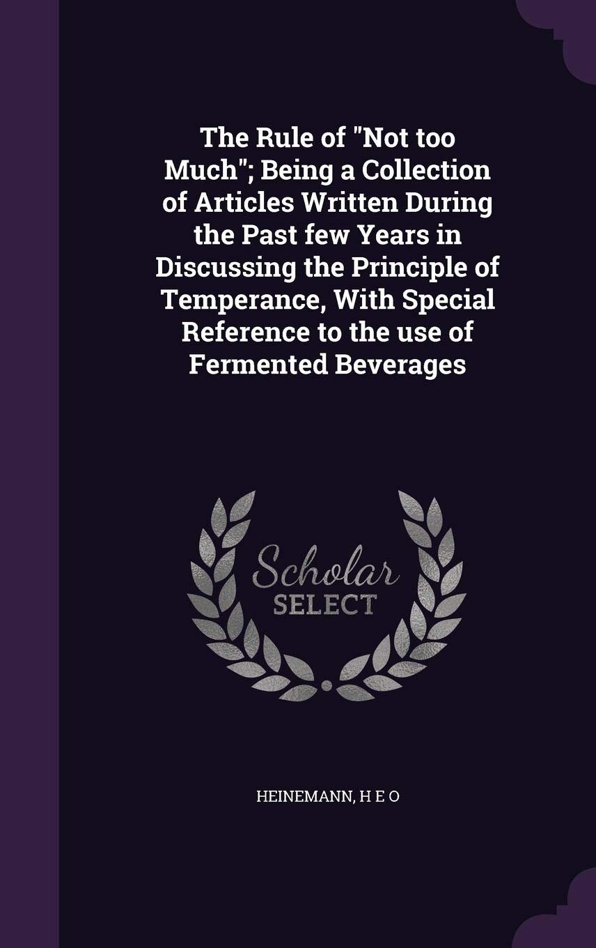 The Rule of Not too Much; Being a Collection of Articles Written During the Past few Years in Discussing the Principle of Temperance, With Special Reference to the use of Fermented Beverages Politics & History